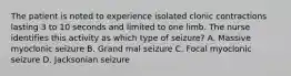 The patient is noted to experience isolated clonic contractions lasting 3 to 10 seconds and limited to one limb. The nurse identifies this activity as which type of seizure? A. Massive myoclonic seizure B. Grand mal seizure C. Focal myoclonic seizure D. Jacksonian seizure