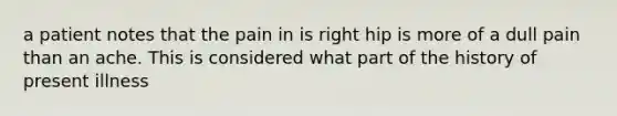 a patient notes that the pain in is right hip is more of a dull pain than an ache. This is considered what part of the history of present illness