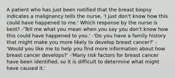 A patient who has just been notified that the breast biopsy indicates a malignancy tells the nurse, 'I just don't know how this could have happened to me.' Which response by the nurse is best? -'Tell me what you mean when you say you don't know how this could have happened to you.' -'Do you have a family history that might make you more likely to develop breast cancer?' -'Would you like me to help you find more information about how breast cancer develops?' -'Many risk factors for breast cancer have been identified, so it is difficult to determine what might have caused it.'