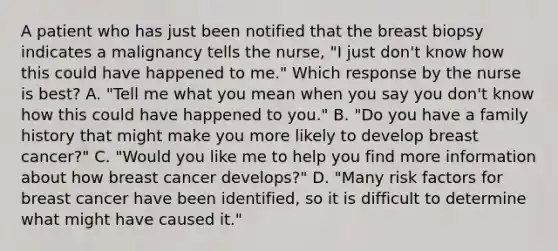 A patient who has just been notified that the breast biopsy indicates a malignancy tells the nurse, "I just don't know how this could have happened to me." Which response by the nurse is best? A. "Tell me what you mean when you say you don't know how this could have happened to you." B. "Do you have a family history that might make you more likely to develop breast cancer?" C. "Would you like me to help you find more information about how breast cancer develops?" D. "Many risk factors for breast cancer have been identified, so it is difficult to determine what might have caused it."