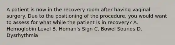 A patient is now in the recovery room after having vaginal surgery. Due to the positioning of the procedure, you would want to assess for what while the patient is in recovery? A. Hemoglobin Level B. Homan's Sign C. Bowel Sounds D. Dysrhythmia