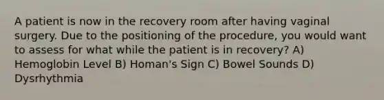 A patient is now in the recovery room after having vaginal surgery. Due to the positioning of the procedure, you would want to assess for what while the patient is in recovery? A) Hemoglobin Level B) Homan's Sign C) Bowel Sounds D) Dysrhythmia