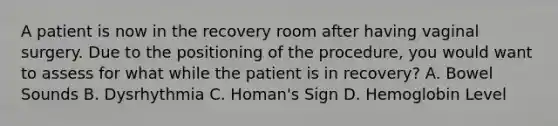 A patient is now in the recovery room after having vaginal surgery. Due to the positioning of the procedure, you would want to assess for what while the patient is in recovery? A. Bowel Sounds B. Dysrhythmia C. Homan's Sign D. Hemoglobin Level