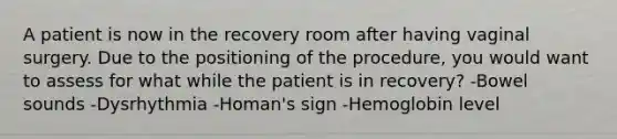 A patient is now in the recovery room after having vaginal surgery. Due to the positioning of the procedure, you would want to assess for what while the patient is in recovery? -Bowel sounds -Dysrhythmia -Homan's sign -Hemoglobin level