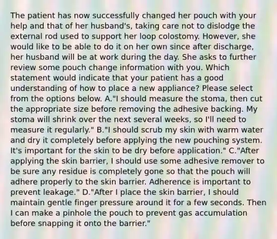 The patient has now successfully changed her pouch with your help and that of her husband's, taking care not to dislodge the external rod used to support her loop colostomy. However, she would like to be able to do it on her own since after discharge, her husband will be at work during the day. She asks to further review some pouch change information with you. Which statement would indicate that your patient has a good understanding of how to place a new appliance? Please select from the options below. A."I should measure the stoma, then cut the appropriate size before removing the adhesive backing. My stoma will shrink over the next several weeks, so I'll need to measure it regularly." B."I should scrub my skin with warm water and dry it completely before applying the new pouching system. It's important for the skin to be dry before application." C."After applying the skin barrier, I should use some adhesive remover to be sure any residue is completely gone so that the pouch will adhere properly to the skin barrier. Adherence is important to prevent leakage." D."After I place the skin barrier, I should maintain gentle finger pressure around it for a few seconds. Then I can make a pinhole the pouch to prevent gas accumulation before snapping it onto the barrier."