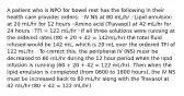 A patient who is NPO for bowel rest has the following in their health care provider orders: ◦IV NS at 80 mL/hr ◦Lipid emulsion at 20 mL/hr for 12 hours ◦Amino acid (Travasol) at 42 mL/hr for 24 hours ◦TFI = 122 mL/hr ◦If all three solutions were running at the ordered rates (80 + 20 + 42 = 142mL/hr) the total fluid infused would be 142 mL, which is 20 mL over the ordered TFI of 122 mL/hr. ◦To correct this, the peripheral IV (NS) must be decreased to 60 mL/hr during the 12 hour period when the lipid infusion is running (60 + 20 + 42 = 122 mL/hr). Then when the lipid emulsion is completed (from 0600 to 1800 hours), the IV NS must be increased back to 80 mL/hr along with the Travasol at 42 mL/hr (80 + 42 = 122 mL/hr).