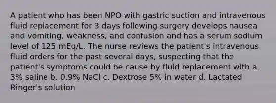 A patient who has been NPO with gastric suction and intravenous fluid replacement for 3 days following surgery develops nausea and vomiting, weakness, and confusion and has a serum sodium level of 125 mEq/L. The nurse reviews the patient's intravenous fluid orders for the past several days, suspecting that the patient's symptoms could be cause by fluid replacement with a. 3% saline b. 0.9% NaCl c. Dextrose 5% in water d. Lactated Ringer's solution