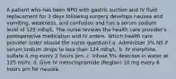 A patient who has been NPO with gastric suction and IV fluid replacement for 3 days following surgery develops nausea and vomiting, weakness, and confusion and has a serum sodium level of 125 mEq/L. The nurse reviews the health care provider's postoperative medication and IV orders. Which health care provider order should the nurse question? a. Administer 3% NS if serum sodium drops to less than 124 mEq/L. b. IV morphine sulfate 4 mg every 2 hours prn. c. Infuse 5% dextrose in water at 125 ml/hr. d. Give IV metoclopramide (Reglan) 10 mg every 6 hours prn for nausea.