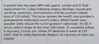 A patient who has been NPO with gastric suction and IV fluid replacement for 3 days following surgery develops nausea and vomiting, weakness, and confusion and has a serum sodium level of 125 mEq/L. The nurse reviews the health care provider's postoperative medication and IV orders. Which health care provider order should the nurse question? Administer 3% NS if serum sodium drops to less than 128 mEq/L. IV morphine sulfate 4 mg every 2 hours prn. Infuse 5% dextrose in water at 125 ml/hr. Give IV metoclopramide (Reglan) 10 mg every 6 hours prn nausea.