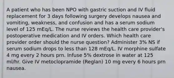 A patient who has been NPO with gastric suction and IV fluid replacement for 3 days following surgery develops nausea and vomiting, weakness, and confusion and has a serum sodium level of 125 mEq/L. The nurse reviews the health care provider's postoperative medication and IV orders. Which health care provider order should the nurse question? Administer 3% NS if serum sodium drops to less than 128 mEq/L. IV morphine sulfate 4 mg every 2 hours prn. Infuse 5% dextrose in water at 125 ml/hr. Give IV metoclopramide (Reglan) 10 mg every 6 hours prn nausea.