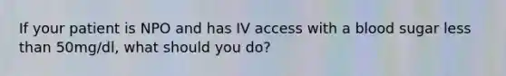 If your patient is NPO and has IV access with a blood sugar less than 50mg/dl, what should you do?