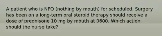 A patient who is NPO (nothing by mouth) for scheduled. Surgery has been on a long-term oral steroid therapy should receive a dose of prednisone 10 mg by mouth at 0600. Which action should the nurse take?