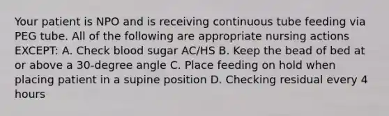 Your patient is NPO and is receiving continuous tube feeding via PEG tube. All of the following are appropriate nursing actions EXCEPT: A. Check blood sugar AC/HS B. Keep the bead of bed at or above a 30-degree angle C. Place feeding on hold when placing patient in a supine position D. Checking residual every 4 hours