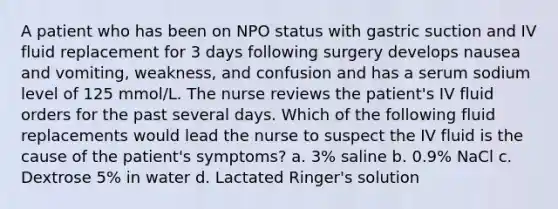 A patient who has been on NPO status with gastric suction and IV fluid replacement for 3 days following surgery develops nausea and vomiting, weakness, and confusion and has a serum sodium level of 125 mmol/L. The nurse reviews the patient's IV fluid orders for the past several days. Which of the following fluid replacements would lead the nurse to suspect the IV fluid is the cause of the patient's symptoms? a. 3% saline b. 0.9% NaCl c. Dextrose 5% in water d. Lactated Ringer's solution