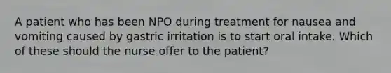 A patient who has been NPO during treatment for nausea and vomiting caused by gastric irritation is to start oral intake. Which of these should the nurse offer to the patient?