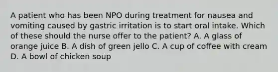 A patient who has been NPO during treatment for nausea and vomiting caused by gastric irritation is to start oral intake. Which of these should the nurse offer to the patient? A. A glass of orange juice B. A dish of green jello C. A cup of coffee with cream D. A bowl of chicken soup