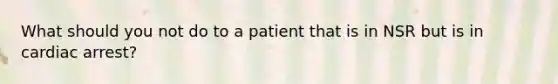 What should you not do to a patient that is in NSR but is in cardiac arrest?