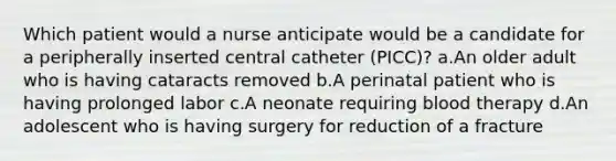 Which patient would a nurse anticipate would be a candidate for a peripherally inserted central catheter (PICC)? a.An older adult who is having cataracts removed b.A perinatal patient who is having prolonged labor c.A neonate requiring blood therapy d.An adolescent who is having surgery for reduction of a fracture