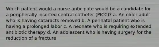 Which patient would a nurse anticipate would be a candidate for a peripherally inserted central catheter (PICC)? a. An older adult who is having cataracts removed b. A perinatal patient who is having a prolonged labor c. A neonate who is requiring extended antibiotic therapy d. An adolescent who is having surgery for the reduction of a fracture