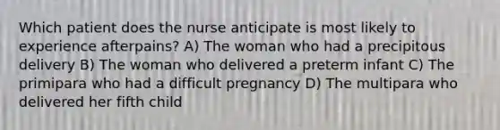 Which patient does the nurse anticipate is most likely to experience afterpains? A) The woman who had a precipitous delivery B) The woman who delivered a preterm infant C) The primipara who had a difficult pregnancy D) The multipara who delivered her fifth child