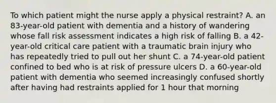 To which patient might the nurse apply a physical restraint? A. an 83-year-old patient with dementia and a history of wandering whose fall risk assessment indicates a high risk of falling B. a 42-year-old critical care patient with a traumatic brain injury who has repeatedly tried to pull out her shunt C. a 74-year-old patient confined to bed who is at risk of pressure ulcers D. a 60-year-old patient with dementia who seemed increasingly confused shortly after having had restraints applied for 1 hour that morning