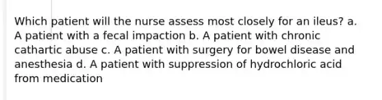 Which patient will the nurse assess most closely for an ileus? a. A patient with a fecal impaction b. A patient with chronic cathartic abuse c. A patient with surgery for bowel disease and anesthesia d. A patient with suppression of hydrochloric acid from medication