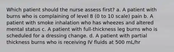 Which patient should the nurse assess first? a. A patient with burns who is complaining of level 8 (0 to 10 scale) pain b. A patient with smoke inhalation who has wheezes and altered mental status c. A patient with full-thickness leg burns who is scheduled for a dressing change. d. A patient with partial thickness burns who is receiving IV fluids at 500 mL/hr