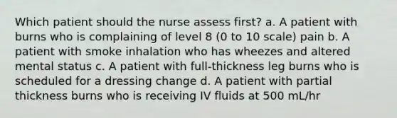 Which patient should the nurse assess first? a. A patient with burns who is complaining of level 8 (0 to 10 scale) pain b. A patient with smoke inhalation who has wheezes and altered mental status c. A patient with full-thickness leg burns who is scheduled for a dressing change d. A patient with partial thickness burns who is receiving IV fluids at 500 mL/hr