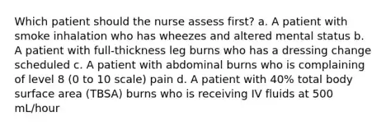 Which patient should the nurse assess first? a. A patient with smoke inhalation who has wheezes and altered mental status b. A patient with full-thickness leg burns who has a dressing change scheduled c. A patient with abdominal burns who is complaining of level 8 (0 to 10 scale) pain d. A patient with 40% total body surface area (TBSA) burns who is receiving IV fluids at 500 mL/hour