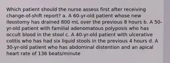 Which patient should the nurse assess first after receiving change-of-shift report? a. A 60-yr-old patient whose new ileostomy has drained 800 mL over the previous 8 hours b. A 50-yr-old patient with familial adenomatous polyposis who has occult blood in the stool c. A 40-yr-old patient with ulcerative colitis who has had six liquid stools in the previous 4 hours d. A 30-yr-old patient who has abdominal distention and an apical heart rate of 136 beats/minute