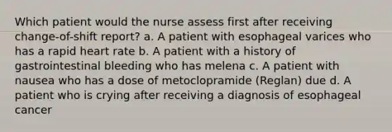 Which patient would the nurse assess first after receiving change-of-shift report? a. A patient with esophageal varices who has a rapid heart rate b. A patient with a history of gastrointestinal bleeding who has melena c. A patient with nausea who has a dose of metoclopramide (Reglan) due d. A patient who is crying after receiving a diagnosis of esophageal cancer