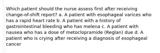 Which patient should the nurse assess first after receiving change-of-shift report? a. A patient with esophageal varices who has a rapid heart rate b. A patient with a history of gastrointestinal bleeding who has melena c. A patient with nausea who has a dose of metoclopramide (Reglan) due d. A patient who is crying after receiving a diagnosis of esophageal cancer