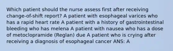 Which patient should the nurse assess first after receiving change-of-shift report? A patient with esophageal varices who has a rapid heart rate A patient with a history of gastrointestinal bleeding who has melena A patient with nausea who has a dose of metoclopramide (Reglan) due A patient who is crying after receiving a diagnosis of esophageal cancer ANS: A