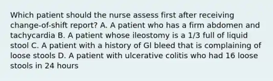 Which patient should the nurse assess first after receiving change-of-shift report? A. A patient who has a firm abdomen and tachycardia B. A patient whose ileostomy is a 1/3 full of liquid stool C. A patient with a history of Gl bleed that is complaining of loose stools D. A patient with ulcerative colitis who had 16 loose stools in 24 hours