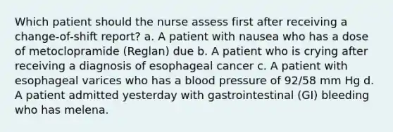 Which patient should the nurse assess first after receiving a change-of-shift report? a. A patient with nausea who has a dose of metoclopramide (Reglan) due b. A patient who is crying after receiving a diagnosis of esophageal cancer c. A patient with esophageal varices who has a blood pressure of 92/58 mm Hg d. A patient admitted yesterday with gastrointestinal (GI) bleeding who has melena.