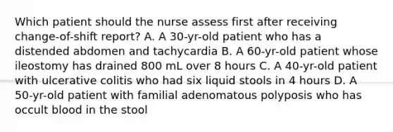 Which patient should the nurse assess first after receiving change-of-shift report? A. A 30-yr-old patient who has a distended abdomen and tachycardia B. A 60-yr-old patient whose ileostomy has drained 800 mL over 8 hours C. A 40-yr-old patient with ulcerative colitis who had six liquid stools in 4 hours D. A 50-yr-old patient with familial adenomatous polyposis who has occult blood in the stool