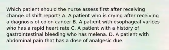 Which patient should the nurse assess first after receiving change-of-shift report? A. A patient who is crying after receiving a diagnosis of colon cancer B. A patient with esophageal varices who has a rapid heart rate C. A patient with a history of gastrointestinal bleeding who has melena. D. A patient with abdominal pain that has a dose of analgesic due.