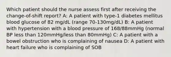 Which patient should the nurse assess first after receiving the change-of-shift report? A: A patient with type-1 diabetes mellitus blood glucose of 82 mg/dL (range 70-130mg/dL) B: A patient with hypertension with a blood pressure of 168/88mmHg (normal BP less than 120mmHg/less than 80mmHg) C: A patient with a bowel obstruction who is complaining of nausea D: A patient with heart failure who is complaining of SOB