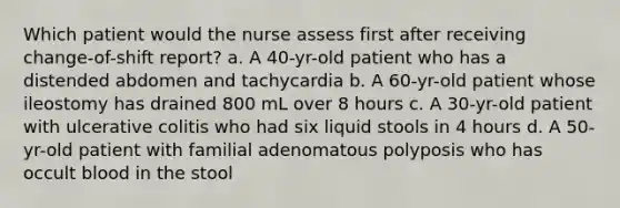 Which patient would the nurse assess first after receiving change-of-shift report? a. A 40-yr-old patient who has a distended abdomen and tachycardia b. A 60-yr-old patient whose ileostomy has drained 800 mL over 8 hours c. A 30-yr-old patient with ulcerative colitis who had six liquid stools in 4 hours d. A 50-yr-old patient with familial adenomatous polyposis who has occult blood in the stool