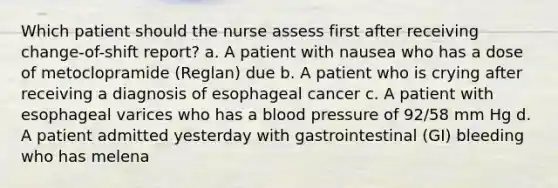 Which patient should the nurse assess first after receiving change-of-shift report? a. A patient with nausea who has a dose of metoclopramide (Reglan) due b. A patient who is crying after receiving a diagnosis of esophageal cancer c. A patient with esophageal varices who has a blood pressure of 92/58 mm Hg d. A patient admitted yesterday with gastrointestinal (GI) bleeding who has melena