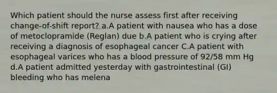 Which patient should the nurse assess first after receiving change-of-shift report? a.A patient with nausea who has a dose of metoclopramide (Reglan) due b.A patient who is crying after receiving a diagnosis of esophageal cancer C.A patient with esophageal varices who has a blood pressure of 92/58 mm Hg d.A patient admitted yesterday with gastrointestinal (GI) bleeding who has melena