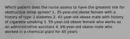 Which patient does the nurse assess to have the greatest risk for obstructive sleep apnea? 1. 35-year-old obese female with a history of type 2 diabetes 2. 42-year-old obese male with history of cigarette smoking 3. 55-year-old obese female who works as an administrative assistant 4. 68-year-old obese male who worked in a chemical plant for 45 years