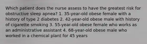 Which patient does the nurse assess to have the greatest risk for obstructive sleep apnea? 1. 35-year-old obese female with a history of type 2 diabetes 2. 42-year-old obese male with history of cigarette smoking 3. 55-year-old obese female who works as an administrative assistant 4. 68-year-old obese male who worked in a chemical plant for 45 years