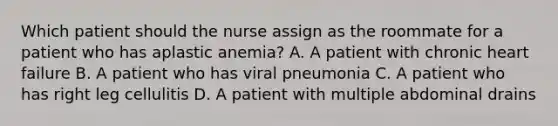 Which patient should the nurse assign as the roommate for a patient who has aplastic anemia? A. A patient with chronic heart failure B. A patient who has viral pneumonia C. A patient who has right leg cellulitis D. A patient with multiple abdominal drains