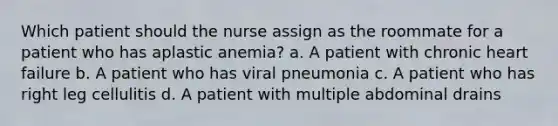 Which patient should the nurse assign as the roommate for a patient who has aplastic anemia? a. A patient with chronic heart failure b. A patient who has viral pneumonia c. A patient who has right leg cellulitis d. A patient with multiple abdominal drains