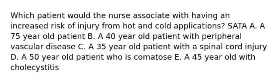 Which patient would the nurse associate with having an increased risk of injury from hot and cold applications? SATA A. A 75 year old patient B. A 40 year old patient with peripheral vascular disease C. A 35 year old patient with a spinal cord injury D. A 50 year old patient who is comatose E. A 45 year old with cholecystitis