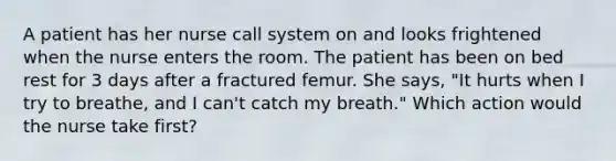 A patient has her nurse call system on and looks frightened when the nurse enters the room. The patient has been on bed rest for 3 days after a fractured femur. She says, "It hurts when I try to breathe, and I can't catch my breath." Which action would the nurse take first?