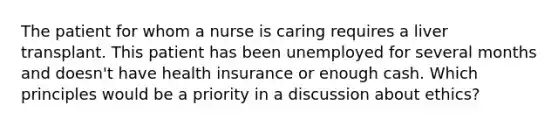 The patient for whom a nurse is caring requires a liver transplant. This patient has been unemployed for several months and doesn't have health insurance or enough cash. Which principles would be a priority in a discussion about ethics?