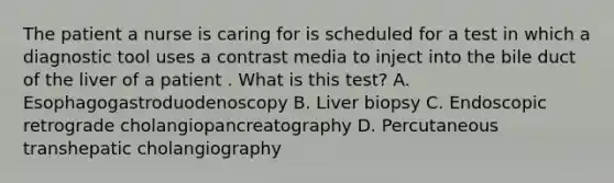 The patient a nurse is caring for is scheduled for a test in which a diagnostic tool uses a contrast media to inject into the bile duct of the liver of a patient . What is this test? A. Esophagogastroduodenoscopy B. Liver biopsy C. Endoscopic retrograde cholangiopancreatography D. Percutaneous transhepatic cholangiography