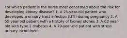 For which patient is the nurse most concerned about the risk for developing kidney disease? 1. A 25-year-old patient who developed a urinary tract infection (UTI) during pregnancy 2. A 55-year-old patient with a history of kidney stones 3. A 63-year-old with type 2 diabetes 4. A 79-year-old patient with stress urinary incontinent